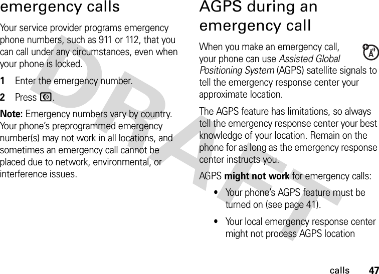 47callsemergency callsYour service provider programs emergency phone numbers, such as 911 or 112, that you can call under any circumstances, even when your phone is locked.  1Enter the emergency number.2Press N.Note: Emergency numbers vary by country. Your phone’s preprogrammed emergency number(s) may not work in all locations, and sometimes an emergency call cannot be placed due to network, environmental, or interference issues.AGPS during an emergency callWhen you make an emergency call, your phone can use Assisted Global Positioning System (AGPS) satellite signals to tell the emergency response center your approximate location.The AGPS feature has limitations, so always tell the emergency response center your best knowledge of your location. Remain on the phone for as long as the emergency response center instructs you.AGPS might not work for emergency calls:•Your phone’s AGPS feature must be turned on (see page 41).•Your local emergency response center might not process AGPS location 