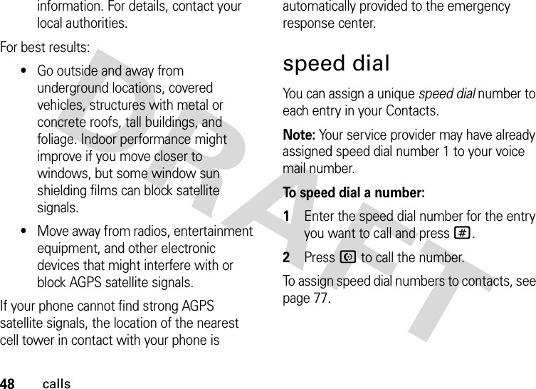 48callsinformation. For details, contact your local authorities.For best results:•Go outside and away from underground locations, covered vehicles, structures with metal or concrete roofs, tall buildings, and foliage. Indoor performance might improve if you move closer to windows, but some window sun shielding films can block satellite signals.•Move away from radios, entertainment equipment, and other electronic devices that might interfere with or block AGPS satellite signals.If your phone cannot find strong AGPS satellite signals, the location of the nearest cell tower in contact with your phone is automatically provided to the emergency response center.speed dialYou can assign a unique speed dial number to each entry in your Contacts. Note: Your service provider may have already assigned speed dial number 1 to your voice mail number.To speed dial a number:  1Enter the speed dial number for the entry you want to call and press #.2Press N to call the number.To assign speed dial numbers to contacts, see page 77.