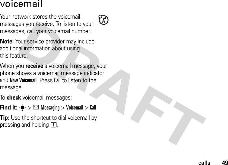 49callsvoicemailYour network stores the voicemail messages you receive. To listen to your messages, call your voicemail number.Note: Your service provider may include additional information about using this feature.When you receive a voicemail message, your phone shows a voicemail message indicator and New Voicemail. Press Call to listen to the message.To check voicemail messages:Find it: s &gt;eMessaging &gt;Voicemail &gt;CallTip: Use the shortcut to dial voicemail by pressing and holding 1.