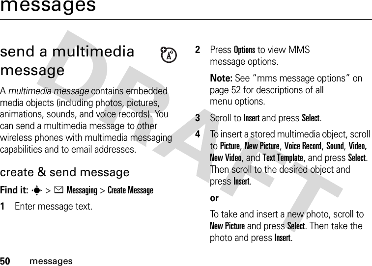 50messagesmessagessend a multimedia messageA multimedia message contains embedded media objects (including photos, pictures, animations, sounds, and voice records). You can send a multimedia message to other wireless phones with multimedia messaging capabilities and to email addresses.create &amp; send messageFind it: s &gt;eMessaging &gt;Create Message  1Enter message text. 2Press Options to view MMS message options. Note: See “mms message options” on page 52 for descriptions of all menu options.3Scroll to Insert and press Select.4To insert a stored multimedia object, scroll to Picture, New Picture, Voice Record, Sound, Video, New Video, and Text Template, and press Select. Then scroll to the desired object and press Insert.orTo take and insert a new photo, scroll to New Picture and press Select. Then take the photo and press Insert.