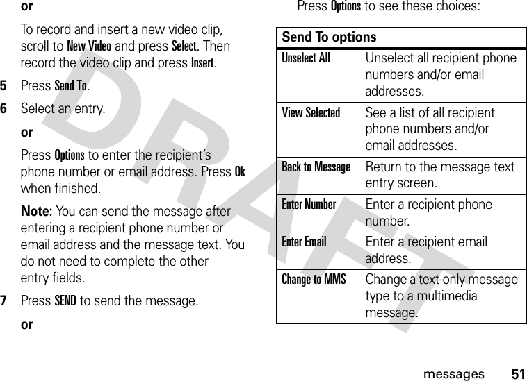 51messagesorTo record and insert a new video clip, scroll to New Video and press Select. Then record the video clip and press Insert.5Press Send To.6Select an entry.orPress Options to enter the recipient’s phone number or email address. Press Ok when finished.Note: You can send the message after entering a recipient phone number or email address and the message text. You do not need to complete the other entry fields.7Press SEND to send the message.orPress Options to see these choices:Send To optionsUnselect AllUnselect all recipient phone numbers and/or email addresses.View SelectedSee a list of all recipient phone numbers and/or email addresses.Back to MessageReturn to the message text entry screen.Enter NumberEnter a recipient phone number.Enter EmailEnter a recipient email address.Change to MMSChange a text-only message type to a multimedia message.