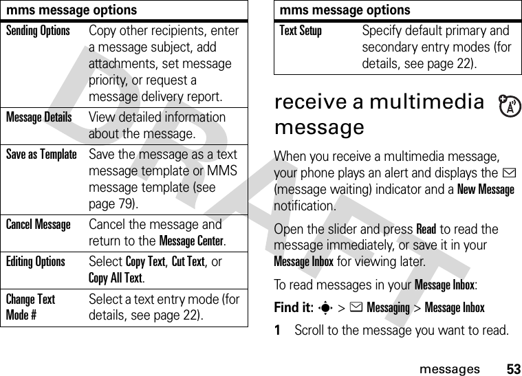 53messagesreceive a multimedia messageWhen you receive a multimedia message, your phone plays an alert and displays the &lt; (message waiting) indicator and a New Message notification.Open the slider and press Read to read the message immediately, or save it in your Message Inbox for viewing later.To read messages in your Message Inbox:Find it: s&gt;eMessaging &gt;Message Inbox  1Scroll to the message you want to read.Sending OptionsCopy other recipients, enter a message subject, add attachments, set message priority, or request a message delivery report.Message DetailsView detailed information about the message.Save as TemplateSave the message as a text message template or MMS message template (see page 79).Cancel MessageCancel the message and return to the Message Center.Editing OptionsSelect Copy Text, Cut Text, or Copy All Text.Change Text Mode #Select a text entry mode (for details, see page 22).mms message optionsText SetupSpecify default primary and secondary entry modes (for details, see page 22).mms message options