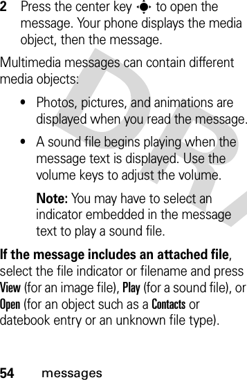 54messages2Press the center keys to open the message. Your phone displays the media object, then the message.Multimedia messages can contain different media objects:•Photos, pictures, and animations are displayed when you read the message.•A sound file begins playing when the message text is displayed. Use the volume keys to adjust the volume.Note: You may have to select an indicator embedded in the message text to play a sound file.If the message includes an attached file, select the file indicator or filename and press View (for an image file), Play (for a sound file), or Open (for an object such as a Contacts or datebook entry or an unknown file type).