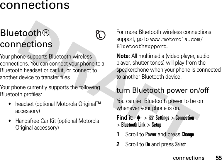 55connectionsconnectionsBluetooth® connectionsYour phone supports Bluetooth wireless connections. You can connect your phone to a Bluetooth headset or car kit, or connect to another device to transfer files.Your phone currently supports the following Bluetooth profiles:•headset (optional Motorola Original™ accessory)•Handsfree Car Kit (optional Motorola Original accessory)For more Bluetooth wireless connections support, go to www.motorola.com/Bluetoothsupport.Note: All multimedia (video player, audio player, shutter tones) will play from the speakerphone when your phone is connected to another Bluetooth device.turn Bluetooth power on/offYou can set Bluetooth power to be on whenever your phone is on.Find it: s &gt;wSettings &gt;Connection &gt;Bluetooth Link &gt;Setup  1Scroll to Power and pressChange.2Scroll to On and press Select.