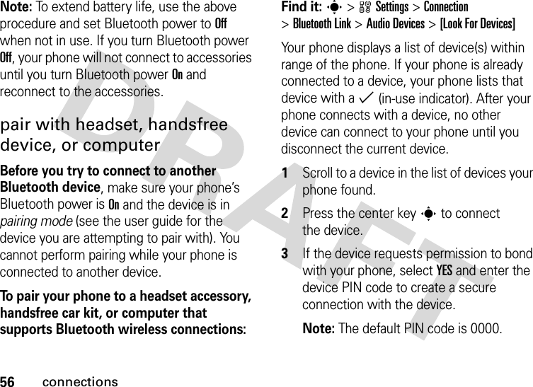 56connectionsNote: To extend battery life, use the above procedure and set Bluetooth power to Off when not in use. If you turn Bluetooth power Off, your phone will not connect to accessories until you turn Bluetooth power On and reconnect to the accessories.pair with headset, handsfree device, or computerBefore you try to connect to another Bluetooth device, make sure your phone’s Bluetooth power is On and the device is in pairing mode (see the user guide for the device you are attempting to pair with). You cannot perform pairing while your phone is connected to another device.To pair your phone to a headset accessory, handsfree car kit, or computer that supports Bluetooth wireless connections:Find it: s &gt;wSettings &gt;Connection &gt;Bluetooth Link &gt;Audio Devices &gt;[Look For Devices]Your phone displays a list of device(s) within range of the phone. If your phone is already connected to a device, your phone lists that device with a % (in-use indicator). After your phone connects with a device, no other device can connect to your phone until you disconnect the current device.  1Scroll to a device in the list of devices your phone found.2Press the center keys to connect the device.3If the device requests permission to bond with your phone, select YES and enter the device PIN code to create a secure connection with the device.Note: The default PIN code is 0000.