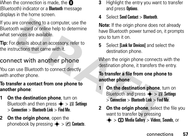 57connectionsWhen the connection is made, the à (Bluetooth) indicator or a Bluetooth message displays in the home screen. If you are connecting to a computer, use the Bluetooth wizard or online help to determine what services are available.Tip: For details about an accessory, refer to the instructions that came with it.connect with another phoneYou can use Bluetooth to connect directly with another phone. To transfer a contact from one phone to another phone:  1 On the destination phone, turn on Bluetooth and then press s &gt;wSettings &gt;Connection &gt;Bluetooth Link &gt; Find Me.2 On the origin phone, open the phonebook by pressing s &gt;nContacts.3Highlight the entry you want to transfer and press Options.4Select Send Contact &gt; Bluetooth.Note: If the origin phone does not already have Bluetooth power turned on, it prompts you to turn it on.5Select [Look for Devices] and select the destination phone.When the origin phone connects with the destination phone, it transfers the entry. To transfer a file from one phone to another phone:  1 On the destination phone, turn on Bluetooth and press s &gt;wSettings &gt;Connection &gt;Bluetooth Link &gt; Find Me.2 On the origin phone, select the file you want to transfer by pressing s&gt;hMedia Gallery &gt;Videos, Sounds, or 