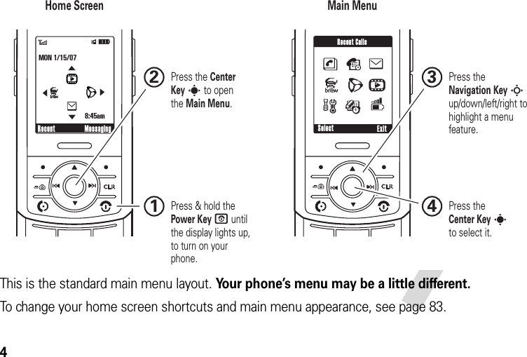 4This is the standard main menu layout. Your phone’s menu may be a little different.To change your home screen shortcuts and main menu appearance, see page 83. N0❙❙❙POK❙❙❙6ÎìMON 1/15/078:45amRecent Messaging0❙❙❙PSelect ExitseJLhwÉRecent CallsmnLhJe&amp;&amp;&amp;&amp;Home Screen Main Menu Press &amp; hold the Power Key P until the display lights up, to turn on your phone.1Press theCenter Key sto select it.4Press the Navigation Key S up/down/left/right to highlight a menu feature.3Press the Center Key s to openthe Main Menu.2JIHGJIHG