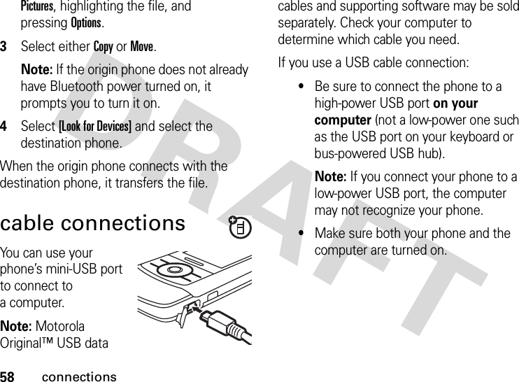 58connectionsPictures, highlighting the file, and pressingOptions.3Select either Copy or Move.Note: If the origin phone does not already have Bluetooth power turned on, it prompts you to turn it on.4Select [Look for Devices] and select the destination phone.When the origin phone connects with the destination phone, it transfers the file. cable connectionsYou can use your phone’s mini-USB port to connect to a computer.Note: Motorola Original™ USB data cables and supporting software may be sold separately. Check your computer to determine which cable you need. If you use a USB cable connection:•Be sure to connect the phone to a high-power USB port on your computer (not a low-power one such as the USB port on your keyboard or bus-powered USB hub). Note: If you connect your phone to a low-power USB port, the computer may not recognize your phone.•Make sure both your phone and the computer are turned on.