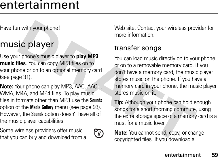 59entertainmententertainmentHave fun with your phone!music playerUse your phone’s music player to play MP3 music files. You can copy MP3 files on to your phone or on to an optional memory card (see page 31).Note: Your phone can play MP3, AAC, AAC+, WMA, M4A, and MP4 files. To play music files in formats other than MP3 use the Sounds option of the Media Gallery menu (see page 93). However, the Sounds option doesn’t have all of the music player capabilities.Some wireless providers offer music that you can buy and download from a Web site. Contact your wireless provider for more information.transfer songsYou can load music directly on to your phone or on to a removable memory card. If you don’t have a memory card, the music player stores music on the phone. If you have a memory card in your phone, the music player stores music on it.Tip: Although your phone can hold enough songs for a short morning commute, using the extra storage space of a memory card is a must for a music lover.Note: You cannot send, copy, or change copyrighted files. If you download a 