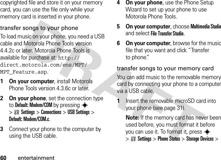 60entertainmentcopyrighted file and store it on your memory card, you can use the file only while your memory card is inserted in your phone. transfer songs to your phoneTo load music on your phone, you need a USB cable and Motorola Phone Tools version 4.4.2c or later. Motorola Phone Tools is available for purchase at: http://direct.motorola.com/ens/MPT/MPT_Feature.asp.  1 On your computer, install Motorola Phone Tools version 4.3.6c or later.2 On your phone, set the connection type to Default: Modem/COM by pressing s &gt;wSettings &gt; Connections &gt; USB Settings &gt; Default: Modem/COM.c.3Connect your phone to the computer by using the USB cable. 4 On your phone, use the Phone Setup Wizard to set up your phone to use Motorola Phone Tools.5 On your computer, choose Multimedia Studio and select File Transfer Studio.6 On your computer, browse for the music file that you want and click “Transfer to phone.”transfer songs to your memory cardYou can add music to the removable memory card by connecting your phone to a computer via a USB cable.  1Insert the removable microSD card into your phone (see page 31).Note: If the memory card has never been used before, you must format it before you can use it. To format it, press s &gt;wSettings &gt; Phone Status &gt; Storage Devices &gt; 