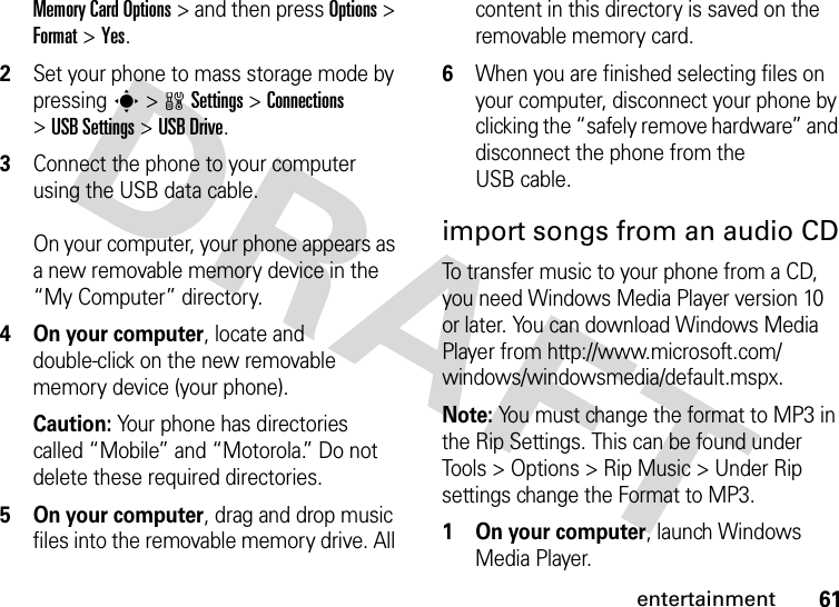 61entertainmentMemory Card Options &gt; and then press Options &gt; Format &gt; Yes.2Set your phone to mass storage mode by pressing s &gt;wSettings &gt;Connections &gt;USB Settings &gt;USB Drive.3Connect the phone to your computer using the USB data cable. On your computer, your phone appears as a new removable memory device in the “My Computer” directory. 4 On your computer, locate and double-click on the new removable memory device (your phone).Caution: Your phone has directories called “Mobile” and “Motorola.” Do not delete these required directories.5 On your computer, drag and drop music files into the removable memory drive. All content in this directory is saved on the removable memory card. 6When you are finished selecting files on your computer, disconnect your phone by clicking the “safely remove hardware” and disconnect the phone from the USB cable.import songs from an audio CDTo transfer music to your phone from a CD, you need Windows Media Player version 10 or later. You can download Windows Media Player from http://www.microsoft.com/windows/windowsmedia/default.mspx.Note: You must change the format to MP3 in the Rip Settings. This can be found under Tools &gt; Options &gt; Rip Music &gt; Under Rip settings change the Format to MP3.   1 On your computer, launch Windows Media Player.