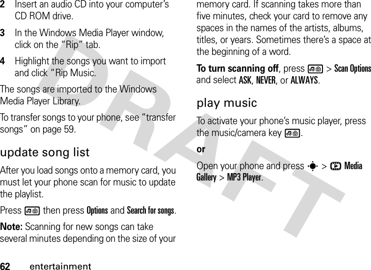 62entertainment2Insert an audio CD into your computer’s CD ROM drive.3In the Windows Media Player window, click on the “Rip” tab.4Highlight the songs you want to import and click “Rip Music.The songs are imported to the Windows Media Player Library.To transfer songs to your phone, see “transfer songs” on page 59.update song listAfter you load songs onto a memory card, you must let your phone scan for music to update the playlist.Press l then press Options and Search for songs.Note: Scanning for new songs can take several minutes depending on the size of your memory card. If scanning takes more than five minutes, check your card to remove any spaces in the names of the artists, albums, titles, or years. Sometimes there’s a space at the beginning of a word.To turn scanning off, press l &gt;ScanOptions and select ASK, NEVER, or ALWAYS.play musicTo activate your phone’s music player, press the music/camera key l. orOpen your phone and press s &gt;hMedia Gallery &gt;MP3 Player.