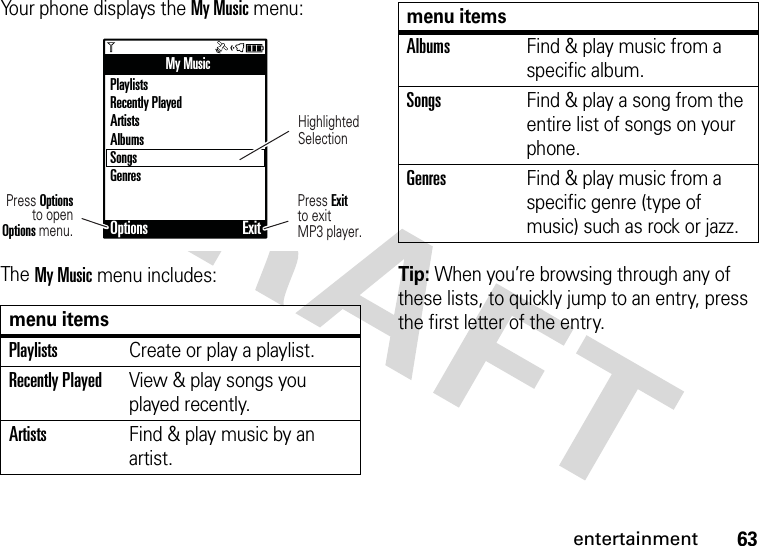 63entertainmentYour phone displays the My Music menu:The My Music menu includes:Tip: When you’re browsing through any of these lists, to quickly jump to an entry, press the first letter of the entry.menu itemsPlaylistsCreate or play a playlist.Recently PlayedView &amp; play songs you played recently.ArtistsFind &amp; play music by an artist.My MusicPlaylistsRecently PlayedArtistsAlbumsSongsGenresOptions ExitHighlightedSelectionPress Exitto exitMP3 player.Press Optionsto openOptions menu.AlbumsFind &amp; play music from a specific album.SongsFind &amp; play a song from the entire list of songs on your phone.GenresFind &amp; play music from a specific genre (type of music) such as rock or jazz.menu items