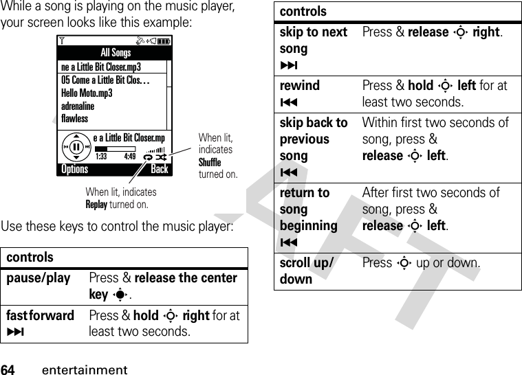 64entertainmentWhile a song is playing on the music player, your screen looks like this example:Use these keys to control the music player:controlspause/playPress &amp; release the center keys.fast forward ÄPress &amp; holdSright for at least two seconds.All Songsne a Little Bit Closer.mp305 Come a Little Bit Clos. . .Hello Moto.mp3adrenalineflawlesse a Little Bit Closer.mp1:33           4:49Options BackWhen lit, indicates Replay turned on.When lit,indicatesShuffleturned on.skip to next songÄPress &amp; releaseSright.rewind ÃPress &amp; holdSleft for at least two seconds.skip back to previous songÃWithin first two seconds of song, press &amp; releaseSleft.return to song beginningÃAfter first two seconds of song, press &amp; releaseSleft.scroll up/downPress S up or down.controls