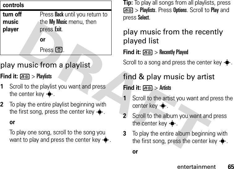 65entertainmentplay music from a playlistFind it: l &gt;Playlists  1Scroll to the playlist you want and press the center keys.2To play the entire playlist beginning with the first song, press the center keys.orTo play one song, scroll to the song you want to play and press the center keys.Tip: To play all songs from all playlists, press l &gt;Playlists. Press Options. Scroll to Play and press Select.play music from the recently played listFind it: l &gt;Recently PlayedScroll to a song and press the center keys.find &amp; play music by artistFind it: l &gt;Artists  1Scroll to the artist you want and press the center keys.2Scroll to the album you want and press the center keys.3To play the entire album beginning with the first song, press the center keys.orturn off music playerPress Back until you return to the My Music menu, then press Exit.orPress O.controls