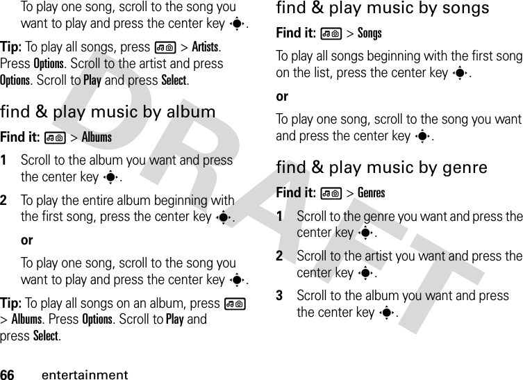 66entertainmentTo play one song, scroll to the song you want to play and press the center keys.Tip: To play all songs, press l &gt;Artists. Press Options. Scroll to the artist and press Options. Scroll to Play and press Select.find &amp; play music by albumFind it: l &gt;Albums  1Scroll to the album you want and press the center keys.2To play the entire album beginning with the first song, press the center keys.orTo play one song, scroll to the song you want to play and press the center keys.Tip: To play all songs on an album, press l &gt;Albums. Press Options. Scroll to Play and pressSelect.find &amp; play music by songsFind it: l &gt;SongsTo play all songs beginning with the first song on the list, press the center keys.orTo play one song, scroll to the song you want and press the center keys.find &amp; play music by genreFind it: l &gt;Genres  1Scroll to the genre you want and press the center keys.2Scroll to the artist you want and press the center keys.3Scroll to the album you want and press the center keys.