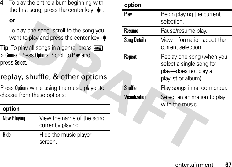 67entertainment4To play the entire album beginning with the first song, press the center keys.orTo play one song, scroll to the song you want to play and press the center keys.Tip: To play all songs in a genre, press l &gt;Genres. Press Options. Scroll to Play and pressSelect.replay, shuffle, &amp; other optionsPress Options while using the music player to choose from these options:optionNow PlayingView the name of the song currently playing.HideHide the music player screen.PlayBegin playing the current selection.ResumePause/resume play.Song DetailsView information about the current selection.RepeatReplay one song (when you select a single song for play—does not play a playlist or album).ShufflePlay songs in random order.VisualizationSelect an animation to play with the music.option