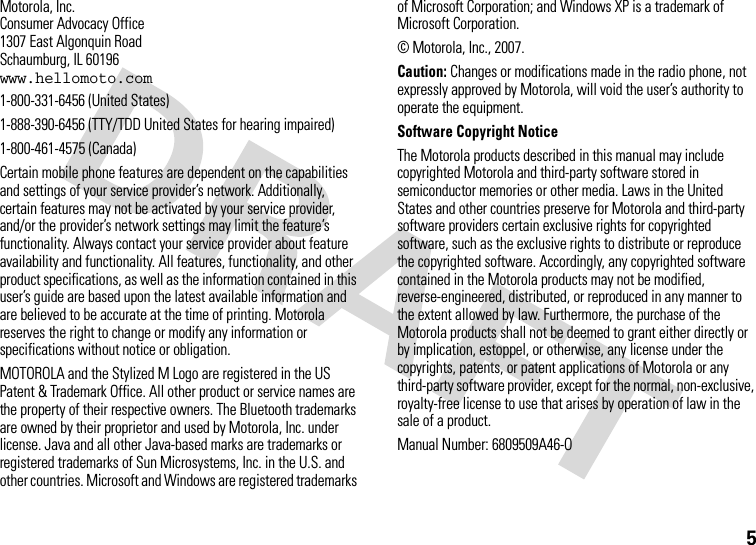 5 Motorola, Inc.Consumer Advocacy Office1307 East Algonquin RoadSchaumburg, IL 60196www.hellomoto.com1-800-331-6456 (United States)1-888-390-6456 (TTY/TDD United States for hearing impaired)1-800-461-4575 (Canada)Certain mobile phone features are dependent on the capabilities and settings of your service provider’s network. Additionally, certain features may not be activated by your service provider, and/or the provider’s network settings may limit the feature’s functionality. Always contact your service provider about feature availability and functionality. All features, functionality, and other product specifications, as well as the information contained in this user’s guide are based upon the latest available information and are believed to be accurate at the time of printing. Motorola reserves the right to change or modify any information or specifications without notice or obligation.MOTOROLA and the Stylized M Logo are registered in the US Patent &amp; Trademark Office. All other product or service names are the property of their respective owners. The Bluetooth trademarks are owned by their proprietor and used by Motorola, Inc. under license. Java and all other Java-based marks are trademarks or registered trademarks of Sun Microsystems, Inc. in the U.S. and other countries. Microsoft and Windows are registered trademarks of Microsoft Corporation; and Windows XP is a trademark of Microsoft Corporation. © Motorola, Inc., 2007.Caution: Changes or modifications made in the radio phone, not expressly approved by Motorola, will void the user’s authority to operate the equipment.Software Copyright Notice The Motorola products described in this manual may include copyrighted Motorola and third-party software stored in semiconductor memories or other media. Laws in the United States and other countries preserve for Motorola and third-party software providers certain exclusive rights for copyrighted software, such as the exclusive rights to distribute or reproduce the copyrighted software. Accordingly, any copyrighted software contained in the Motorola products may not be modified, reverse-engineered, distributed, or reproduced in any manner to the extent allowed by law. Furthermore, the purchase of the Motorola products shall not be deemed to grant either directly or by implication, estoppel, or otherwise, any license under the copyrights, patents, or patent applications of Motorola or any third-party software provider, except for the normal, non-exclusive, royalty-free license to use that arises by operation of law in the sale of a product.Manual Number: 6809509A46-O
