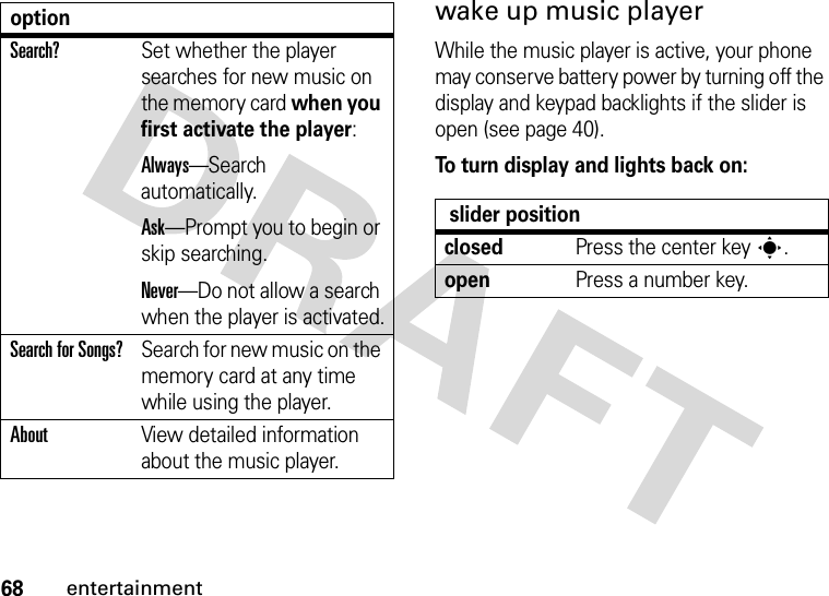 68entertainmentwake up music playerWhile the music player is active, your phone may conserve battery power by turning off the display and keypad backlights if the slider is open (see page 40).To turn display and lights back on:Search?Set whether the player searches for new music on the memory card when you first activate the player:Always—Search automatically.Ask—Prompt you to begin or skip searching.Never—Do not allow a search when the player is activated.Search for Songs?Search for new music on the memory card at any time while using the player.AboutView detailed information about the music player.option slider positionclosedPress the center keys.openPress a number key.