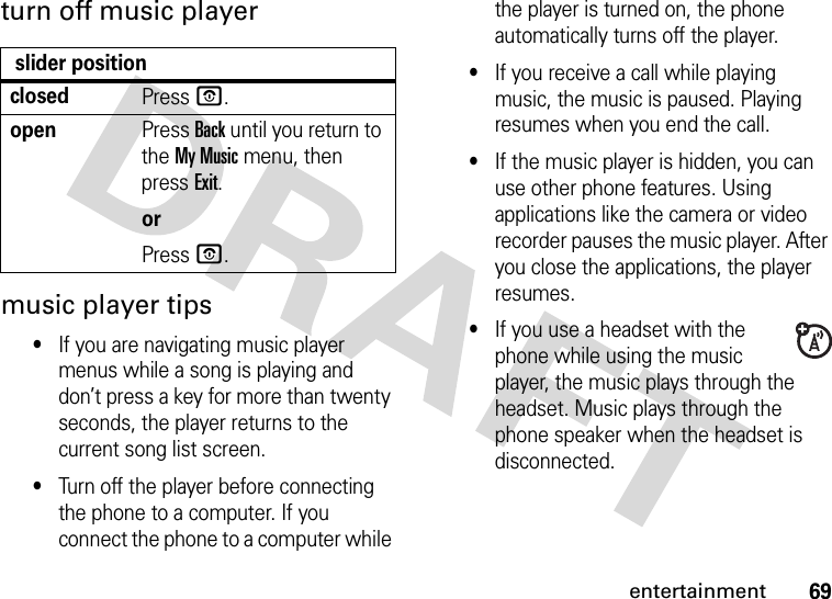 69entertainmentturn off music playermusic player tips•If you are navigating music player menus while a song is playing and don’t press a key for more than twenty seconds, the player returns to the current song list screen.•Turn off the player before connecting the phone to a computer. If you connect the phone to a computer while the player is turned on, the phone automatically turns off the player.•If you receive a call while playing music, the music is paused. Playing resumes when you end the call.•If the music player is hidden, you can use other phone features. Using applications like the camera or video recorder pauses the music player. After you close the applications, the player resumes.•If you use a headset with the phone while using the music player, the music plays through the headset. Music plays through the phone speaker when the headset is disconnected. slider positionclosedPressO.openPress Back until you return to the My Music menu, then press Exit.orPressO.