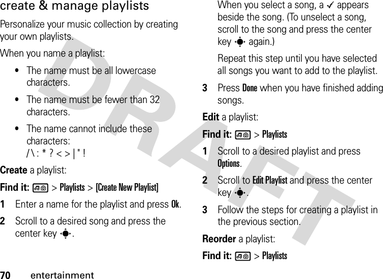 70entertainmentcreate &amp; manage playlistsPersonalize your music collection by creating your own playlists.When you name a playlist:•The name must be all lowercase characters.•The name must be fewer than 32 characters.•The name cannot include these characters:/ \ : * ? &lt; &gt; | &quot; !Create a playlist:Find it: l &gt;Playlists &gt;[Create New Playlist]  1Enter a name for the playlist and press Ok.2Scroll to a desired song and press the center keys.When you select a song, a \ appears beside the song. (To unselect a song, scroll to the song and press the center keys again.)Repeat this step until you have selected all songs you want to add to the playlist.3Press Done when you have finished adding songs.Edit a playlist:Find it: l &gt;Playlists  1Scroll to a desired playlist and press Options.2Scroll to Edit Playlist and press the center keys.3Follow the steps for creating a playlist in the previous section.Reorder a playlist:Find it: l &gt;Playlists