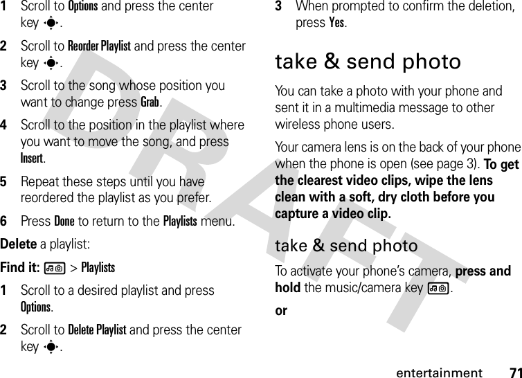 71entertainment  1Scroll to Options and press the center keys.2Scroll to Reorder Playlist and press the center keys.3Scroll to the song whose position you want to change press Grab.4Scroll to the position in the playlist where you want to move the song, and press Insert.5Repeat these steps until you have reordered the playlist as you prefer.6Press Done to return to the Playlists menu.Delete a playlist:Find it: l &gt;Playlists  1Scroll to a desired playlist and press Options.2Scroll to Delete Playlist and press the center keys.3When prompted to confirm the deletion, press Yes.take &amp; send photoYou can take a photo with your phone and sent it in a multimedia message to other wireless phone users.Your camera lens is on the back of your phone when the phone is open (see page 3). To  g e t  the clearest video clips, wipe the lens clean with a soft, dry cloth before you capture a video clip.take &amp; send photoTo activate your phone’s camera, press and hold the music/camera key l.or