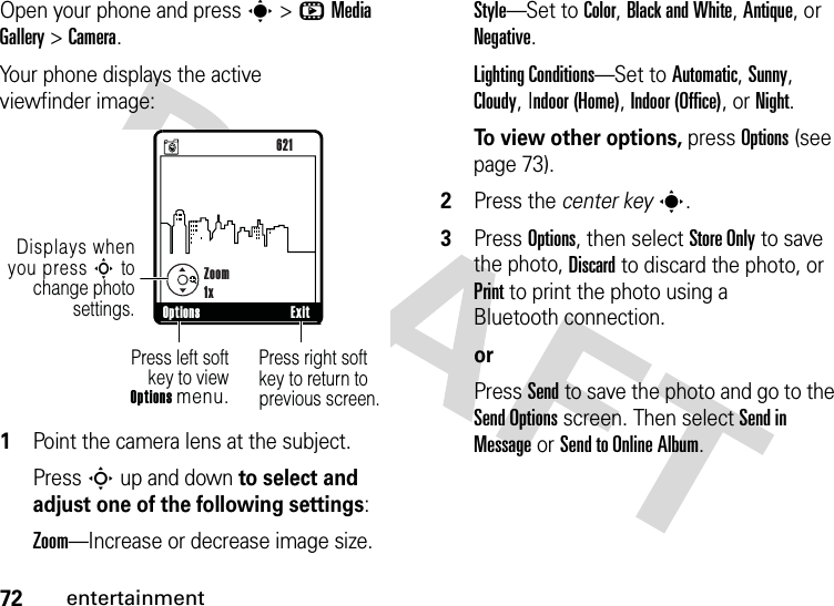 72entertainmentOpen your phone and press s &gt;hMedia Gallery &gt;Camera.Your phone displays the active viewfinder image:  1Point the camera lens at the subject.PressS up and down to select and adjust one of the following settings:Zoom—Increase or decrease image size.Style—Set to Color, Black and White, Antique, or Negative.Lighting Conditions—Set to Automatic, Sunny, Cloudy, Indoor (Home), Indoor (Office), or Night.To view other options, press Options (see page 73).2Press the center keys.3Press Options, then select Store Only to save the photo, Discard to discard the photo, or Print to print the photo using a Bluetooth connection.orPress Send to save the photo and go to the Send Options screen. Then select Send in Message or Send to Online Album.ß     480x640Press right soft key to return to previous screen.Press left softkey to viewOptions menu.Options Exit NZoom1x621Displays when you press S to change photo settings.