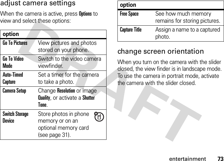 73entertainmentadjust camera settingsWhen the camera is active, press Options to view and select these options:change screen orientationWhen you turn on the camera with the slider closed, the view finder is in landscape mode. To use the camera in portrait mode, activate the camera with the slider closed.optionGo To PicturesView pictures and photos stored on your phone.Go To Video ModeSwitch to the video camera viewfinder.Auto-Timed CaptureSet a timer for the camera to take a photo.Camera SetupChange Resolution or image Quality, or activate a Shutter Tone.Switch Storage DeviceStore photos in phone memory or on an optional memory card (see page 31).Free SpaceSee how much memory remains for storing pictures.Capture TitleAssign a name to a captured photo.option