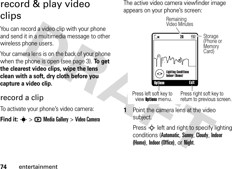 74entertainmentrecord &amp; play video clipsYou can record a video clip with your phone and send it in a multimedia message to other wireless phone users.Your camera lens is on the back of your phone when the phone is open (see page 3). To  g e t  the clearest video clips, wipe the lens clean with a soft, dry cloth before you capture a video clip.record a clipTo activate your phone’s video camera:Find it: s &gt;hMedia Gallery &gt;Video CameraThe active video camera viewfinder image appears on your phone’s screen:  1Point the camera lens at the video subject.Press S left and right to specify lighting conditions (Automatic, Sunny, Cloudy, Indoor (Home), Indoor (Office), or Night.480x640Press right soft key to return to previous screen.Press left soft key to view Options menu.Options Exit NLighting ConditionsIndoor (Home)28Storage (Phone or Memory Card)Remaining Video Minutes