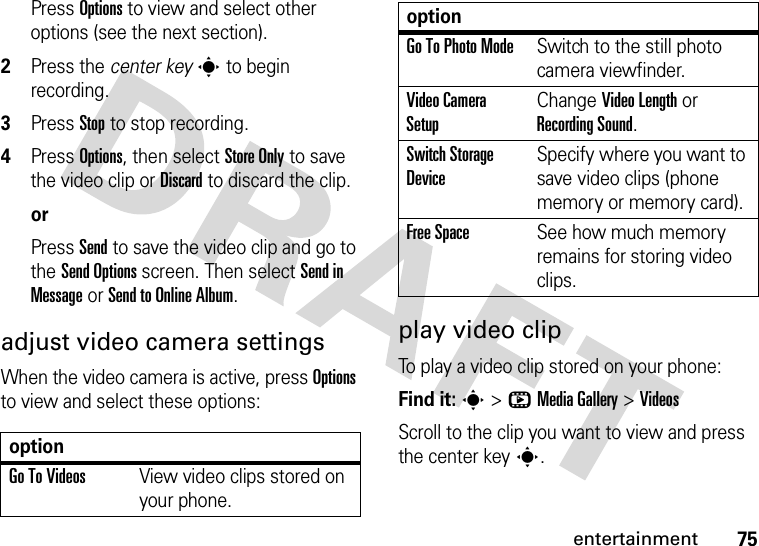 75entertainmentPress Options to view and select other options (see the next section).2Press the center keys to begin recording.3Press Stop to stop recording.4Press Options, then select Store Only to save the video clip or Discard to discard the clip.orPress Send to save the video clip and go to the Send Options screen. Then select Send in Message or Send to Online Album.adjust video camera settingsWhen the video camera is active, press Options to view and select these options:play video clipTo play a video clip stored on your phone:Find it: s &gt;hMedia Gallery &gt;VideosScroll to the clip you want to view and press the center keys.optionGo To VideosView video clips stored on your phone.Go To Photo ModeSwitch to the still photo camera viewfinder.Video Camera SetupChange Video Length or Recording Sound.Switch Storage DeviceSpecify where you want to save video clips (phone memory or memory card).Free SpaceSee how much memory remains for storing video clips.option