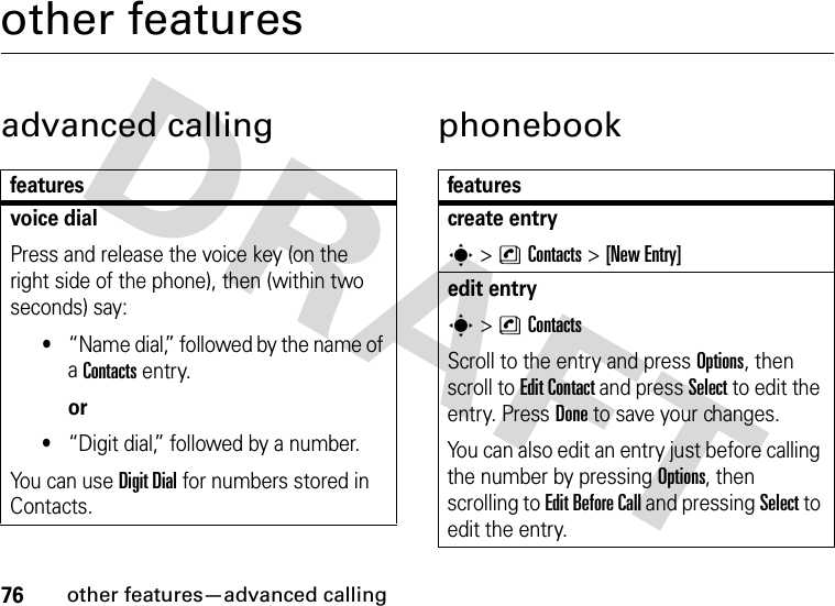 76other features—advanced callingother featuresadvanced calling phonebookfeaturesvoice dialPress and release the voice key (on the right side of the phone), then (within two seconds) say:•“Name dial,” followed by the name of a Contacts entry.or•“Digit dial,” followed by a number.You can use Digit Dial for numbers stored in Contacts.featurescreate entrys &gt;nContacts &gt;[New Entry]edit entrys&gt;nContactsScroll to the entry and press Options, then scroll to Edit Contact and press Select to edit the entry. Press Done to save your changes.You can also edit an entry just before calling the number by pressing Options, then scrolling to Edit Before Call and pressing Select to edit the entry. 