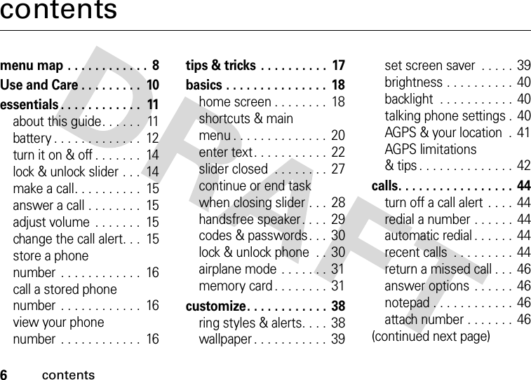 6contentscontentsmenu map . . . . . . . . . . . .  8Use and Care . . . . . . . . .  10essentials . . . . . . . . . . . .  11about this guide. . . . . .  11battery . . . . . . . . . . . . .  12turn it on &amp; off . . . . . . .  14lock &amp; unlock slider . . .  14make a call. . . . . . . . . .  15answer a call . . . . . . . .  15adjust volume . . . . . . .  15change the call alert. . .  15store a phonenumber . . . . . . . . . . . .  16call a stored phone number . . . . . . . . . . . .  16view your phone number . . . . . . . . . . . .  16tips &amp; tricks . . . . . . . . . .  17basics . . . . . . . . . . . . . . .  18home screen . . . . . . . .  18shortcuts &amp; main menu . . . . . . . . . . . . . .  20enter text. . . . . . . . . . .  22slider closed  . . . . . . . .  27continue or end task when closing slider . . .  28handsfree speaker. . . .  29codes &amp; passwords. . .  30lock &amp; unlock phone  . .  30airplane mode . . . . . . . 31memory card . . . . . . . .  31customize. . . . . . . . . . . . 38ring styles &amp; alerts. . . .  38wallpaper . . . . . . . . . . .  39set screen saver  . . . . . 39brightness . . . . . . . . . . 40backlight  . . . . . . . . . . .  40talking phone settings .  40AGPS &amp; your location  .  41AGPS limitations &amp; tips . . . . . . . . . . . . . .  42calls. . . . . . . . . . . . . . . . .  44turn off a call alert  . . . .  44redial a number . . . . . .  44automatic redial . . . . . .  44recent calls  . . . . . . . . . 44return a missed call . . .  46answer options . . . . . .  46notepad . . . . . . . . . . . .  46attach number . . . . . . . 46(continued next page)