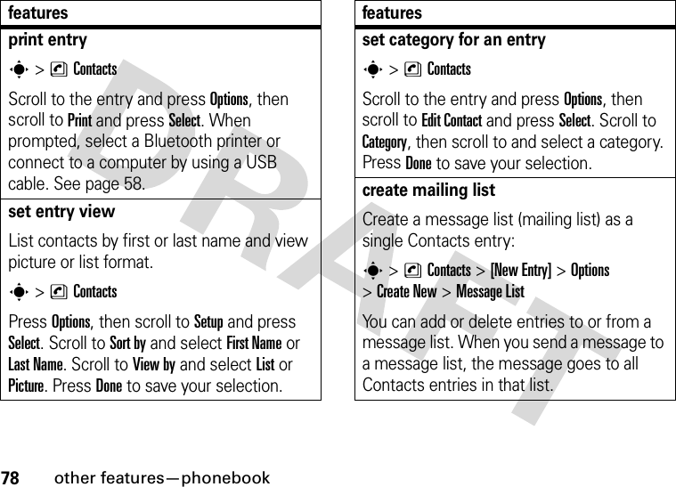 78other features—phonebookprint entrys&gt;nContactsScroll to the entry and press Options, then scroll to Print and press Select. When prompted, select a Bluetooth printer or connect to a computer by using a USB cable. See page 58.set entry viewList contacts by first or last name and view picture or list format.s&gt;nContactsPress Options, then scroll to Setup and press Select. Scroll to Sort by and select First Name or Last Name. Scroll to View by and select List or Picture. Press Done to save your selection.featuresset category for an entrys&gt;nContactsScroll to the entry and press Options, then scroll to Edit Contact and press Select. Scroll to Category, then scroll to and select a category. Press Done to save your selection.create mailing listCreate a message list (mailing list) as a single Contacts entry:s &gt;nContacts &gt;[New Entry] &gt;Options &gt;Create New &gt;Message ListYou can add or delete entries to or from a message list. When you send a message to a message list, the message goes to all Contacts entries in that list.features