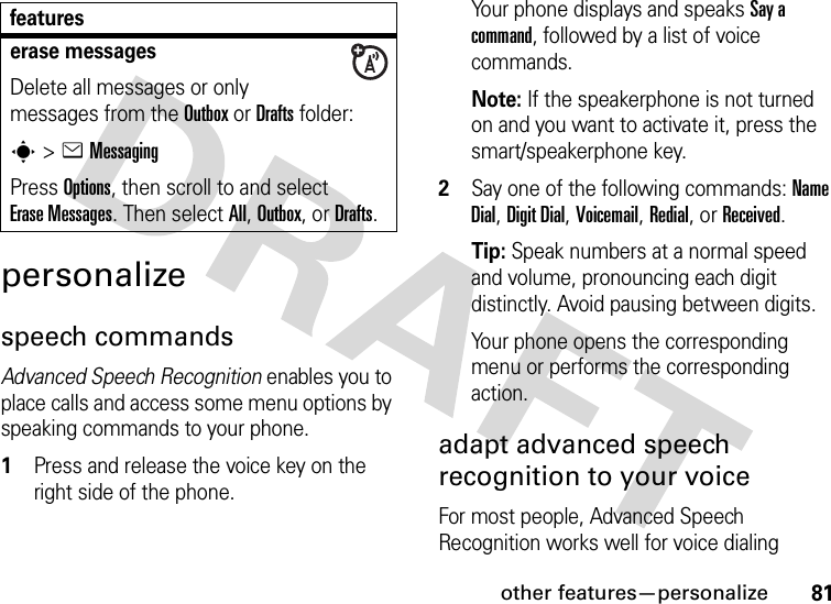 other features—personalize81personalizespeech commandsAdvanced Speech Recognition enables you to place calls and access some menu options by speaking commands to your phone.  1Press and release the voice key on the right side of the phone.Your phone displays and speaks Say a command, followed by a list of voice commands.Note: If the speakerphone is not turned on and you want to activate it, press the smart/speakerphone key.2Say one of the following commands: Name Dial, Digit Dial, Voicemail, Redial, or Received.Tip: Speak numbers at a normal speed and volume, pronouncing each digit distinctly. Avoid pausing between digits.Your phone opens the corresponding menu or performs the corresponding action.adapt advanced speech recognition to your voiceFor most people, Advanced Speech Recognition works well for voice dialing erase messagesDelete all messages or only messages from the Outbox or Drafts folder:s &gt;eMessagingPress Options, then scroll to and select Erase Messages. Then select All, Outbox, or Drafts.features