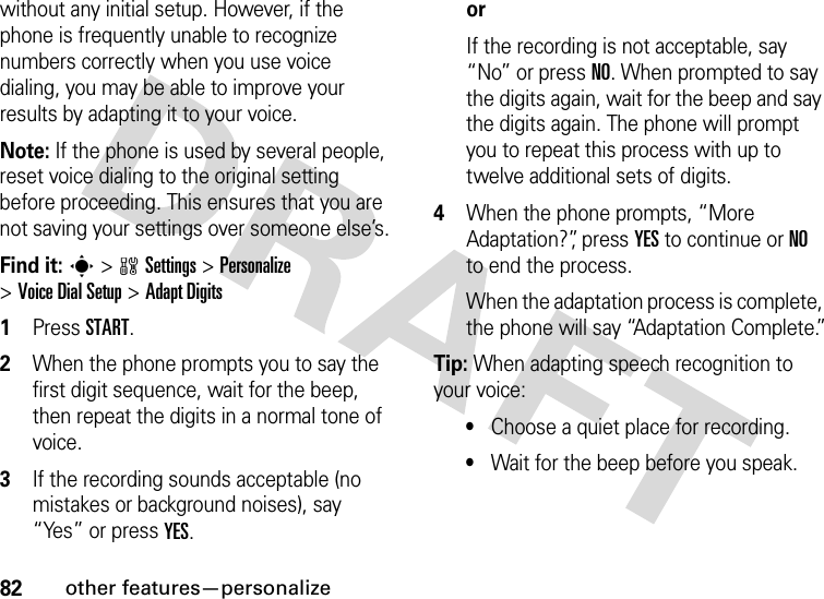 82other features—personalizewithout any initial setup. However, if the phone is frequently unable to recognize numbers correctly when you use voice dialing, you may be able to improve your results by adapting it to your voice.Note: If the phone is used by several people, reset voice dialing to the original setting before proceeding. This ensures that you are not saving your settings over someone else’s.Find it: s &gt;wSettings &gt;Personalize &gt;Voice DialSetup &gt;Adapt Digits  1Press START.2When the phone prompts you to say the first digit sequence, wait for the beep, then repeat the digits in a normal tone of voice.3If the recording sounds acceptable (no mistakes or background noises), say “Yes” or press YES. orIf the recording is not acceptable, say “No” or press NO. When prompted to say the digits again, wait for the beep and say the digits again. The phone will prompt you to repeat this process with up to twelve additional sets of digits.4When the phone prompts, “More Adaptation?”, press YES to continue or NO to end the process.When the adaptation process is complete, the phone will say “Adaptation Complete.”Tip: When adapting speech recognition to your voice:•Choose a quiet place for recording.•Wait for the beep before you speak.