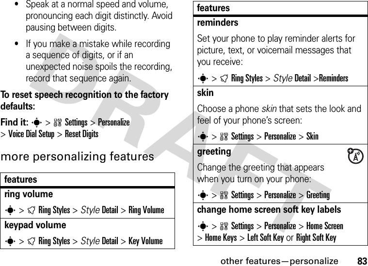 other features—personalize83•Speak at a normal speed and volume, pronouncing each digit distinctly. Avoid pausing between digits.•If you make a mistake while recording a sequence of digits, or if an unexpected noise spoils the recording, record that sequence again.To reset speech recognition to the factory defaults:Find it: s &gt;wSettings &gt;Personalize &gt;Voice DialSetup &gt;Reset Digitsmore personalizing featuresfeaturesring volumes &gt;tRing Styles &gt; StyleDetail &gt;Ring Volumekeypad volumes &gt;tRing Styles &gt; StyleDetail &gt;Key VolumeremindersSet your phone to play reminder alerts for picture, text, or voicemail messages that you receive:s &gt;tRing Styles &gt; StyleDetail &gt;RemindersskinChoose a phone skin that sets the look and feel of your phone’s screen:s &gt;wSettings &gt;Personalize &gt;Skin greeting Change the greeting that appears when you turn on your phone:s &gt;wSettings &gt;Personalize &gt;Greetingchange home screen soft key labelss &gt;wSettings &gt;Personalize &gt;Home Screen &gt;Home Keys &gt;Left Soft Key or RightSoftKeyfeatures