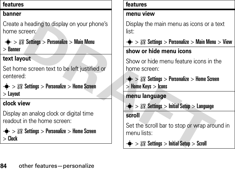 84other features—personalizebannerCreate a heading to display on your phone’s home screen: s &gt;wSettings &gt;Personalize &gt;Main Menu &gt;Bannertext layoutSet home screen text to be left justified or centered:s &gt;wSettings &gt;Personalize &gt;Home Screen &gt;Layoutclock viewDisplay an analog clock or digital time readout in the home screen:s &gt;wSettings &gt;Personalize &gt;Home Screen &gt;Clockfeaturesmenu view Display the main menu as icons or a text list:s &gt;wSettings &gt;Personalize &gt;Main Menu &gt;Viewshow or hide menu iconsShow or hide menu feature icons in the home screen:s &gt;wSettings &gt;Personalize &gt;Home Screen &gt;Home Keys &gt;Iconsmenu languages &gt;wSettings &gt;Initial Setup &gt;LanguagescrollSet the scroll bar to stop or wrap around in menu lists:s&gt;wSettings &gt;Initial Setup &gt;Scrollfeatures