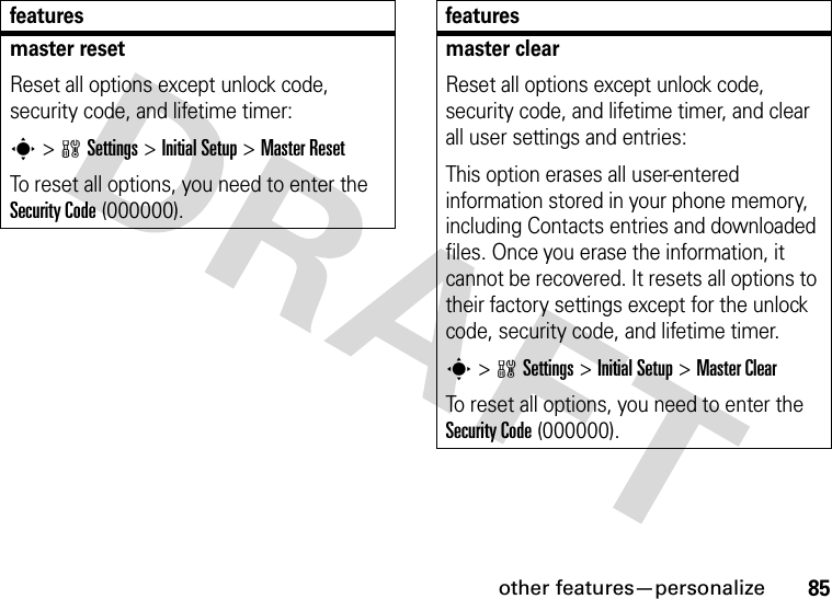 other features—personalize85master resetReset all options except unlock code, security code, and lifetime timer:s &gt;wSettings &gt;Initial Setup &gt;Master ResetTo reset all options, you need to enter the Security Code (000000).featuresmaster clearReset all options except unlock code, security code, and lifetime timer, and clear all user settings and entries:This option erases all user-entered information stored in your phone memory, including Contacts entries and downloaded files. Once you erase the information, it cannot be recovered. It resets all options to their factory settings except for the unlock code, security code, and lifetime timer.s &gt;wSettings &gt;Initial Setup &gt;Master ClearTo reset all options, you need to enter the Security Code (000000).features