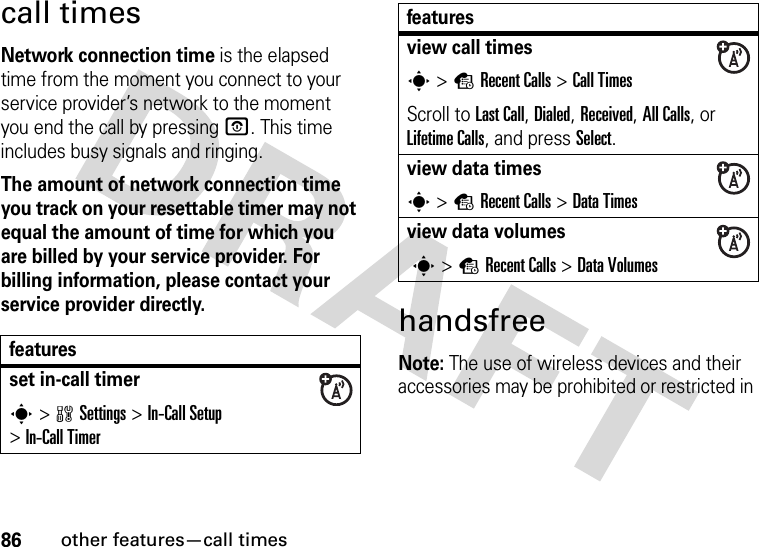 86other features—call timescall timesNetwork connection time is the elapsed time from the moment you connect to your service provider’s network to the moment you end the call by pressing O. This time includes busy signals and ringing.The amount of network connection time you track on your resettable timer may not equal the amount of time for which you are billed by your service provider. For billing information, please contact your service provider directly.handsfreeNote: The use of wireless devices and their accessories may be prohibited or restricted in featuresset in-call timers&gt;wSettings &gt;In-Call Setup &gt;In-Call Timerview call timess &gt;sRecent Calls &gt;Call TimesScroll to Last Call, Dialed, Received, All Calls, or Lifetime Calls, and press Select.view data timess &gt;sRecent Calls &gt;DataTimesview data volumes s &gt;sRecent Calls &gt;DataVolumesfeatures