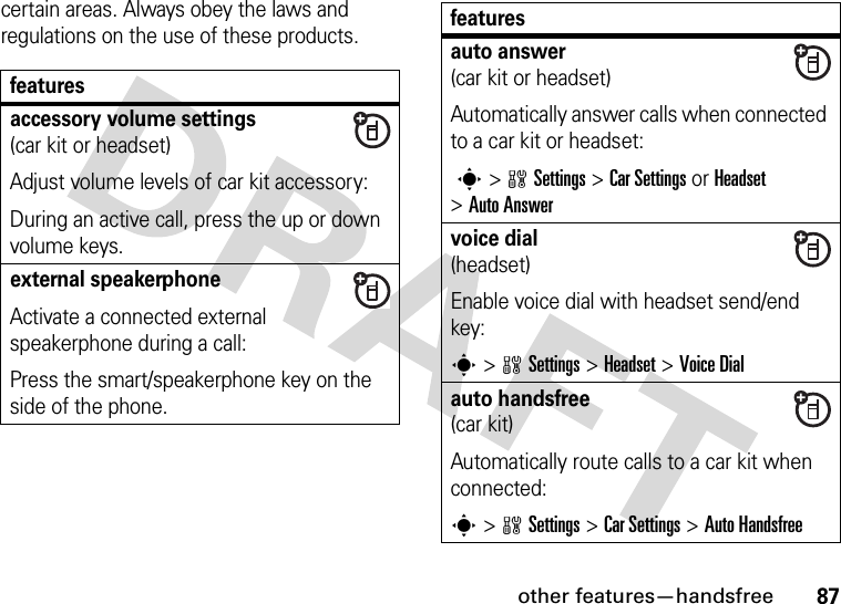 other features—handsfree87certain areas. Always obey the laws and regulations on the use of these products.featuresaccessory volume settings (car kit or headset)Adjust volume levels of car kit accessory:During an active call, press the up or down volume keys.external speakerphone Activate a connected external speakerphone during a call:Press the smart/speakerphone key on the side of the phone.auto answer(car kit or headset)Automatically answer calls when connected to a car kit or headset: s&gt;wSettings &gt;Car Settings or Headset &gt;Auto Answervoice dial(headset)Enable voice dial with headset send/end key:s&gt;wSettings &gt;Headset &gt;Voice Dialauto handsfree(car kit)Automatically route calls to a car kit when connected:s&gt;wSettings &gt;Car Settings &gt;Auto Handsfreefeatures