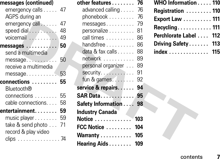 contents7messages (continued)emergency calls . . . . .   47AGPS during an emergency call . . . . . .   47speed dial . . . . . . . . . .   48voicemail  . . . . . . . . . .   49messages  . . . . . . . . . . .   50send a multimedia message. . . . . . . . . . .   50receive a multimedia message. . . . . . . . . . .   53connections  . . . . . . . . .   55Bluetooth® connections . . . . . . . .   55cable connections. . . .   58entertainment. . . . . . . .   59music player . . . . . . . .   59take &amp; send photo  . . .   71record &amp; play video clips  . . . . . . . . . . . . . . . 74other features . . . . . . . .   76advanced calling . . . . .   76phonebook . . . . . . . . .   76messages . . . . . . . . . .  79personalize . . . . . . . . .  81call times  . . . . . . . . . .   86handsfree . . . . . . . . . .  86data &amp; fax calls . . . . . .   88network  . . . . . . . . . . .   89personal organizer  . . .   89security. . . . . . . . . . . .   91fun &amp; games. . . . . . . .   92service &amp; repairs. . . . . .   94SAR Data. . . . . . . . . . . .   95Safety Information . . . .   98Industry Canada Notice  . . . . . . . . . . . . .   103FCC Notice  . . . . . . . . .   104Warranty . . . . . . . . . . .   105Hearing Aids . . . . . . . .   109WHO Information . . . . . 110Registration  . . . . . . . . . 110Export Law . . . . . . . . . . 111Recycling. . . . . . . . . . . . 111Perchlorate Label  . . . .   112Driving Safety . . . . . . .   113index . . . . . . . . . . . . . .   115