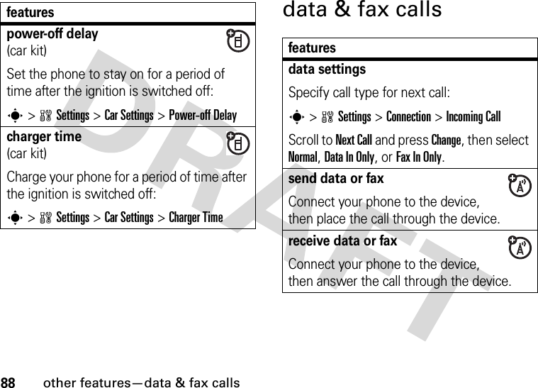 88other features—data &amp; fax callsdata &amp; fax callspower-off delay(car kit)Set the phone to stay on for a period of time after the ignition is switched off:s&gt;wSettings &gt;Car Settings &gt;Power-off Delaycharger time(car kit)Charge your phone for a period of time after the ignition is switched off:s &gt;wSettings &gt;Car Settings &gt;Charger Timefeaturesfeaturesdata settingsSpecify call type for next call:s &gt;wSettings &gt;Connection &gt;Incoming CallScroll to Next Call and press Change, then select Normal, Data In Only, or Fax In Only.send data or fax Connect your phone to the device, then place the call through the device.receive data or fax Connect your phone to the device, then answer the call through the device.