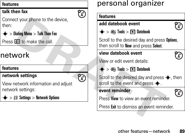 other features—network89networkpersonal organizertalk then faxConnect your phone to the device, then:s &gt;Dialing Menu &gt;Talk Then FaxPress N to make the call.featuresnetwork settings View network information and adjust network settings:s &gt;wSettings &gt;Network Optionsfeaturesfeaturesadd datebook events &gt; ÉTools &gt;8DatebookScroll to the desired day and press Options, then scroll to New and press Select.view datebook event View or edit event details:s &gt; ÉTools &gt;8DatebookScroll to the desired day and press s, then scroll to the event and presss.event reminderPress View to view an event reminder.Press Exit to dismiss an event reminder.