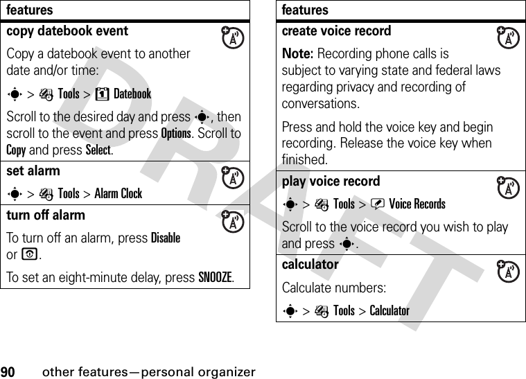 90other features—personal organizercopy datebook eventCopy a datebook event to another date and/or time:s &gt; ÉTools &gt;8DatebookScroll to the desired day and press s, then scroll to the event and press Options. Scroll to Copy and press Select.set alarms &gt;ÉTools &gt;Alarm Clockturn off alarm To turn off an alarm, press Disable orO.To set an eight-minute delay, press SNOOZE.featurescreate voice recordNote: Recording phone calls is subject to varying state and federal laws regarding privacy and recording of conversations.Press and hold the voice key and begin recording. Release the voice key when finished.play voice records &gt; ÉTools &gt;ÜVoice RecordsScroll to the voice record you wish to play and presss.calculator Calculate numbers:s &gt;ÉTools &gt;Calculatorfeatures