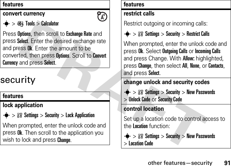 other features—security91securityconvert currencys &gt;ÉTools &gt;CalculatorPress Options, then scroll to Exchange Rate and press Select. Enter the desired exchange rate and press Ok. Enter the amount to be converted, then press Options. Scroll to Convert Currency and press Select.featureslock applications &gt;wSettings &gt;Security &gt;Lock ApplicationWhen prompted, enter the unlock code and press Ok. Then scroll to the application you wish to lock and press Change.featuresrestrict callsRestrict outgoing or incoming calls:s &gt;wSettings &gt;Security &gt;Restrict CallsWhen prompted, enter the unlock code and press Ok. Select Outgoing Calls or Incoming Calls and press Change. With Allow: highlighted, press Change, then select All, None, or Contacts, and press Select.change unlock and security codess &gt;wSettings &gt;Security &gt;New Passwords &gt;Unlock Code or Security Codecontrol locationSet up a location code to control access to the Location function:s &gt;wSettings &gt;Security &gt;New Passwords &gt;Location Codefeatures