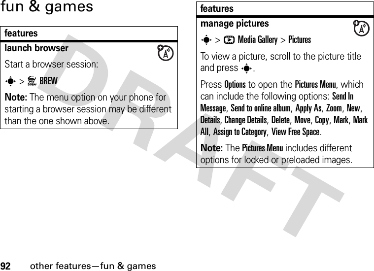 92other features—fun &amp; gamesfun &amp; gamesfeatureslaunch browserStart a browser session:s &gt;JBREWNote: The menu option on your phone for starting a browser session may be different than the one shown above.manage pictures s &gt;hMediaGallery &gt;PicturesTo view a picture, scroll to the picture title and press s.Press Options to open the Pictures Menu, which can include the following options: Send In Message, Send to online album, Apply As, Zoom, New, Details, Change Details, Delete, Move, Copy, Mark, Mark All, Assign to Category, View Free Space.Note: The Pictures Menu includes different options for locked or preloaded images.features