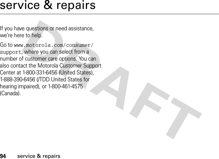 94service &amp; repairsservice &amp; repairsIf you have questions or need assistance, we’re here to help.Go to www.motorola.com/consumer/support, where you can select from a number of customer care options. You can also contact the Motorola Customer Support Center at 1-800-331-6456 (United States), 1-888-390-6456 (/TDD United States for hearing impaired), or 1-800-461-4575 (Canada).