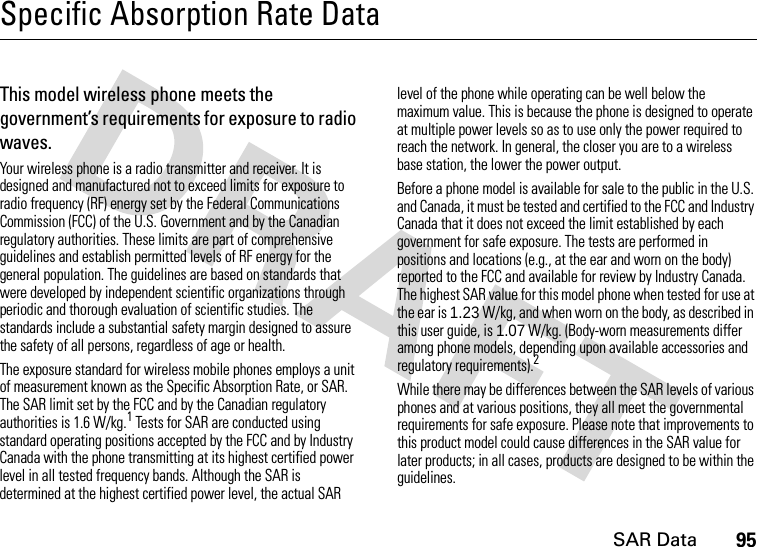 SAR Data95Specific Absorption Rate DataSAR Da taThis model wireless phone meets the government’s requirements for exposure to radio waves.Your wireless phone is a radio transmitter and receiver. It is designed and manufactured not to exceed limits for exposure to radio frequency (RF) energy set by the Federal Communications Commission (FCC) of the U.S. Government and by the Canadian regulatory authorities. These limits are part of comprehensive guidelines and establish permitted levels of RF energy for the general population. The guidelines are based on standards that were developed by independent scientific organizations through periodic and thorough evaluation of scientific studies. The standards include a substantial safety margin designed to assure the safety of all persons, regardless of age or health.The exposure standard for wireless mobile phones employs a unit of measurement known as the Specific Absorption Rate, or SAR. The SAR limit set by the FCC and by the Canadian regulatory authorities is 1.6 W/kg.1 Tests for SAR are conducted using standard operating positions accepted by the FCC and by Industry Canada with the phone transmitting at its highest certified power level in all tested frequency bands. Although the SAR is determined at the highest certified power level, the actual SAR level of the phone while operating can be well below the maximum value. This is because the phone is designed to operate at multiple power levels so as to use only the power required to reach the network. In general, the closer you are to a wireless base station, the lower the power output.Before a phone model is available for sale to the public in the U.S. and Canada, it must be tested and certified to the FCC and Industry Canada that it does not exceed the limit established by each government for safe exposure. The tests are performed in positions and locations (e.g., at the ear and worn on the body) reported to the FCC and available for review by Industry Canada. The highest SAR value for this model phone when tested for use at the ear is 1.23 W/kg, and when worn on the body, as described in this user guide, is 1.07 W/kg. (Body-worn measurements differ among phone models, depending upon available accessories and regulatory requirements).2While there may be differences between the SAR levels of various phones and at various positions, they all meet the governmental requirements for safe exposure. Please note that improvements to this product model could cause differences in the SAR value for later products; in all cases, products are designed to be within the guidelines.