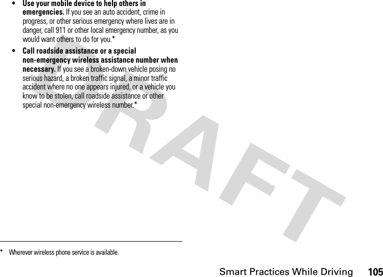 Smart Practices While Driving105• Use your mobile device to help others in emergencies. If you see an auto accident, crime in progress, or other serious emergency where lives are in danger, call 911 or other local emergency number, as you would want others to do for you.*• Call roadside assistance or a special non-emergency wireless assistance number when necessary. If you see a broken-down vehicle posing no serious hazard, a broken traffic signal, a minor traffic accident where no one appears injured, or a vehicle you know to be stolen, call roadside assistance or other special non-emergency wireless number.** Wherever wireless phone service is available.