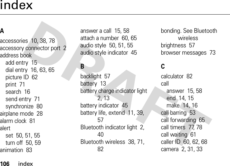 106indexindexAaccessories  10, 38, 78accessory connector port  2address bookadd entry  15dial entry  16, 63, 65picture ID  62print  71search  16send entry  71synchronize  80airplane mode  28alarm clock  81alertset  50, 51, 55turn off  50, 59animation  83answer a call  15, 58attach a number  60, 65audio style  50, 51, 55audio style indicator  45Bbacklight  57battery  13battery charge indicator light  2, 13battery indicator  45battery life, extend  11, 39, 57Bluetooth indicator light  2, 40Bluetooth wireless  38, 71, 82bonding. See Bluetooth wirelessbrightness  57browser messages  73Ccalculator  82callanswer  15, 58end  14, 15make  14, 16call barring  53call forwarding  65call timers  77, 78call waiting  61caller ID  60, 62, 68camera  2, 31, 33